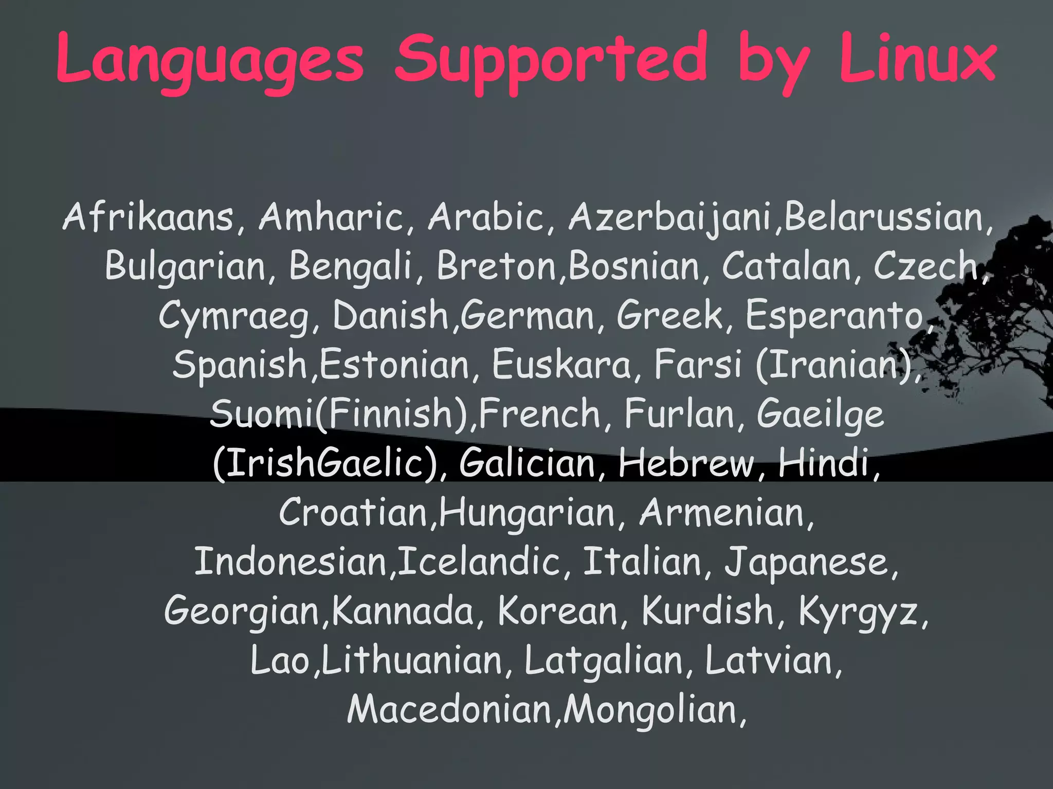 Languages Supported by Linux Afrikaans, Amharic, Arabic, Azerbaijani,Belarussian, Bulgarian, Bengali, Breton,Bosnian, Catalan, Czech, Cymraeg, Danish,German, Greek, Esperanto, Spanish,Estonian, Euskara, Farsi (Iranian), Suomi(Finnish),French, Furlan, Gaeilge (IrishGaelic), Galician, Hebrew, Hindi, Croatian,Hungarian, Armenian, Indonesian,Icelandic, Italian, Japanese, Georgian,Kannada, Korean, Kurdish, Kyrgyz, Lao,Lithuanian, Latgalian, Latvian, Macedonian,Mongolian, 