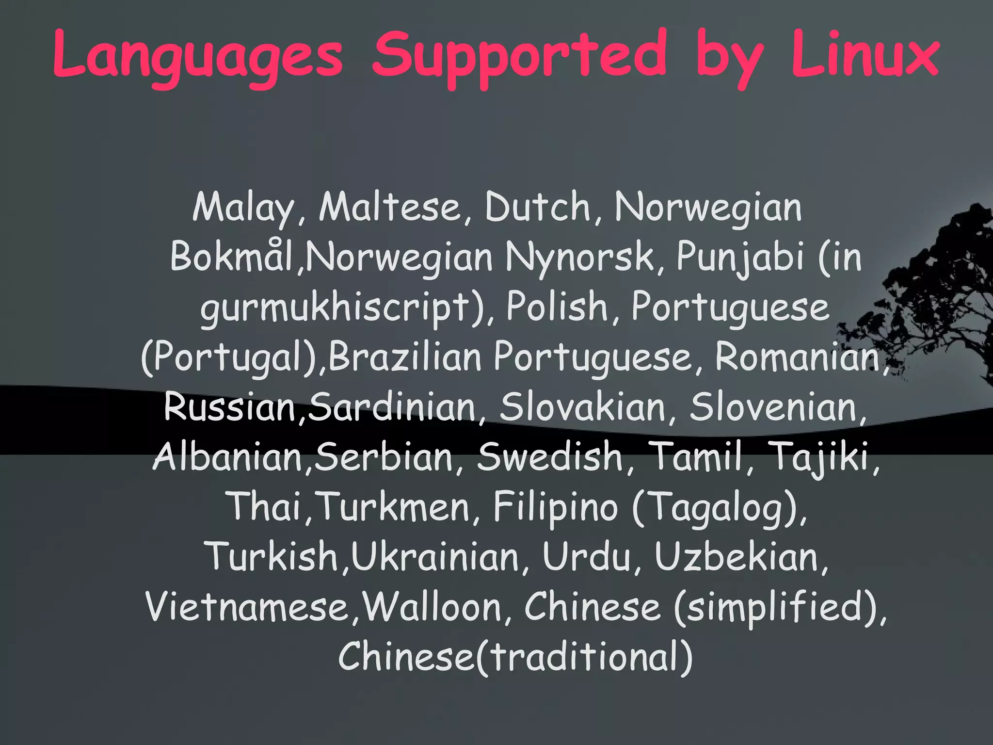 Languages Supported by Linux Malay, Maltese, Dutch, Norwegian Bokmål,Norwegian Nynorsk, Punjabi (in gurmukhiscript), Polish, Portuguese (Portugal),Brazilian Portuguese, Romanian, Russian,Sardinian, Slovakian, Slovenian, Albanian,Serbian, Swedish, Tamil, Tajiki, Thai,Turkmen, Filipino (Tagalog), Turkish,Ukrainian, Urdu, Uzbekian, Vietnamese,Walloon, Chinese (simplified), Chinese(traditional) 