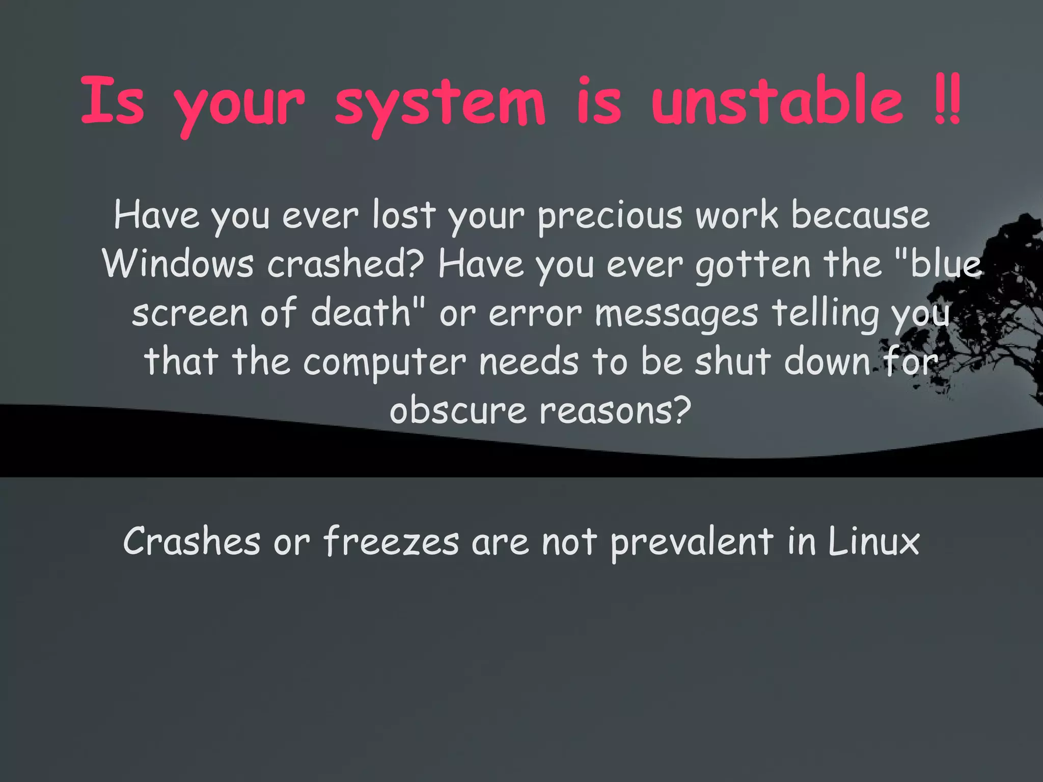 Is your system is unstable !! Have you ever lost your precious work because Windows crashed? Have you ever gotten the &quot;blue screen of death&quot; or error messages telling you that the computer needs to be shut down for obscure reasons? Crashes or freezes are not prevalent in Linux 