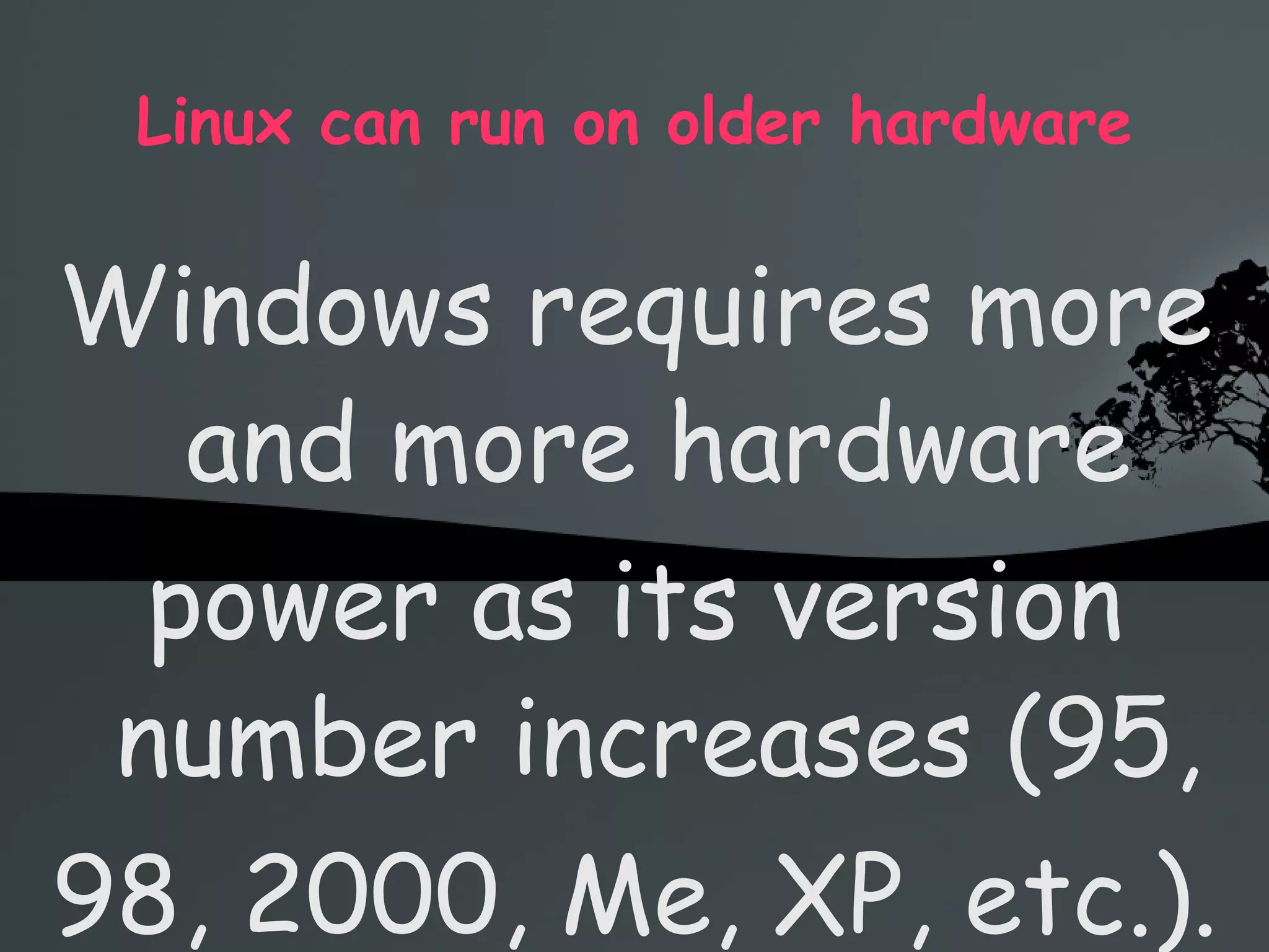 Linux can run on older hardware Windows requires more and more hardware power as its version number increases (95, 98, 2000, Me, XP, etc.). So if you want to keep running Windows, you need to constantly buy new hardware Linux runs perfectly well on older hardware, on which Windows XP would probably even refuse to install, or let you wait 20 seconds after each click 