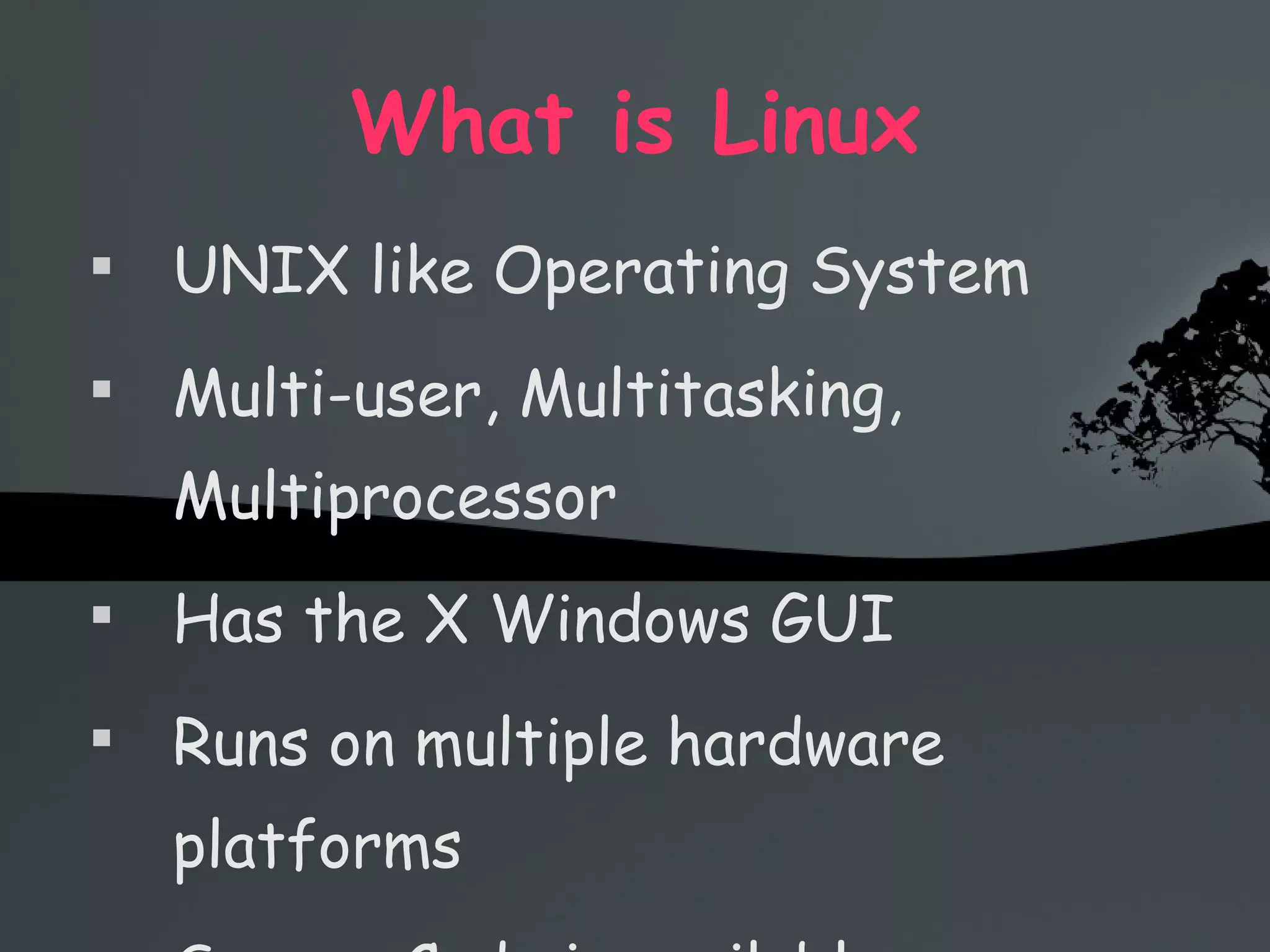 What is Linux UNIX like Operating System Multi-user, Multitasking, Multiprocessor Has the X Windows GUI Runs on multiple hardware platforms Source Code is available 
