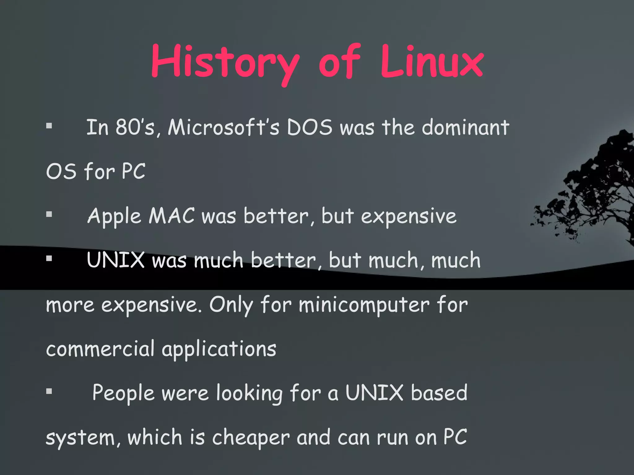 History of Linux In 80’s, Microsoft’s DOS was the dominant OS for PC Apple MAC was better, but expensive UNIX was much better, but much, much more expensive. Only for minicomputer for commercial applications People were looking for a UNIX based system, which is cheaper and can run on PC 
