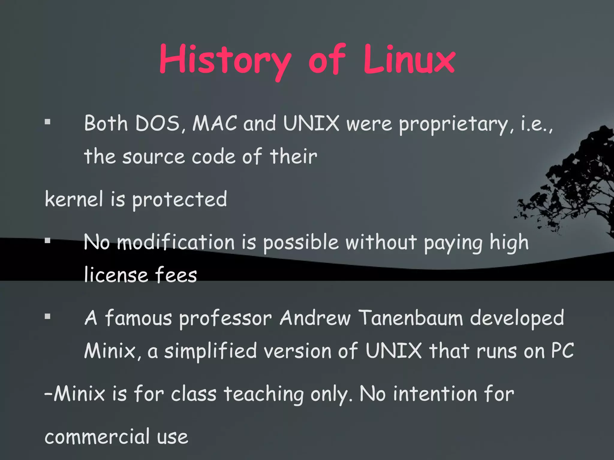 History of Linux Both DOS, MAC and UNIX were proprietary, i.e., the source code of their kernel is protected No modification is possible without paying high license fees A famous professor Andrew Tanenbaum developed Minix, a simplified version of UNIX that runs on PC – Minix is for class teaching only. No intention for commercial use 