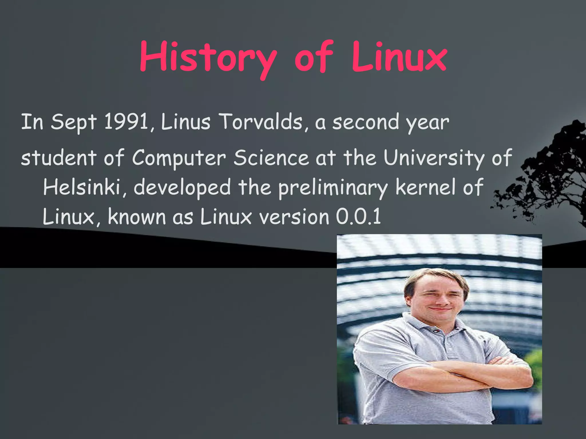 History of Linux In Sept 1991, Linus Torvalds, a second year  student of Computer Science at the University of Helsinki, developed the preliminary kernel of Linux, known as Linux version 0.0.1 