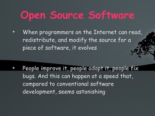 Open Source Software When programmers on the Internet can read, redistribute, and modify the source for a piece of software, it evolves People improve it, people adapt it, people fix bugs. And this can happen at a speed that, compared to conventional software development, seems astonishing 