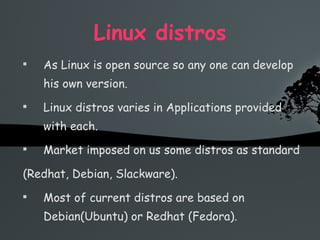 Linux distros As Linux is open source so any one can develop his own version. Linux distros varies in Applications provided with each. Market imposed on us some distros as standard  (Redhat, Debian, Slackware). Most of current distros are based on Debian(Ubuntu) or Redhat (Fedora). 