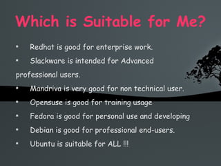 Which is Suitable for Me? Redhat is good for enterprise work. Slackware is intended for Advanced professional users. Mandriva is very good for non technical user. Opensuse is good for training usage Fedora is good for personal use and developing Debian is good for professional end-users. Ubuntu is suitable for ALL !!! 