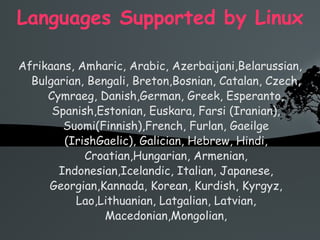 Languages Supported by Linux Afrikaans, Amharic, Arabic, Azerbaijani,Belarussian, Bulgarian, Bengali, Breton,Bosnian, Catalan, Czech, Cymraeg, Danish,German, Greek, Esperanto, Spanish,Estonian, Euskara, Farsi (Iranian), Suomi(Finnish),French, Furlan, Gaeilge (IrishGaelic), Galician, Hebrew, Hindi, Croatian,Hungarian, Armenian, Indonesian,Icelandic, Italian, Japanese, Georgian,Kannada, Korean, Kurdish, Kyrgyz, Lao,Lithuanian, Latgalian, Latvian, Macedonian,Mongolian, 