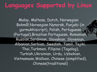 Languages Supported by Linux Malay, Maltese, Dutch, Norwegian Bokmål,Norwegian Nynorsk, Punjabi (in gurmukhiscript), Polish, Portuguese (Portugal),Brazilian Portuguese, Romanian, Russian,Sardinian, Slovakian, Slovenian, Albanian,Serbian, Swedish, Tamil, Tajiki, Thai,Turkmen, Filipino (Tagalog), Turkish,Ukrainian, Urdu, Uzbekian, Vietnamese,Walloon, Chinese (simplified), Chinese(traditional) 