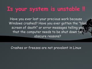 Is your system is unstable !! Have you ever lost your precious work because Windows crashed? Have you ever gotten the &quot;blue screen of death&quot; or error messages telling you that the computer needs to be shut down for obscure reasons? Crashes or freezes are not prevalent in Linux 