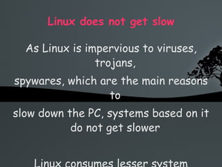 Linux does not get slow As Linux is impervious to viruses, trojans, spywares, which are the main reasons to slow down the PC, systems based on it do not get slower Linux consumes lesser system resources 