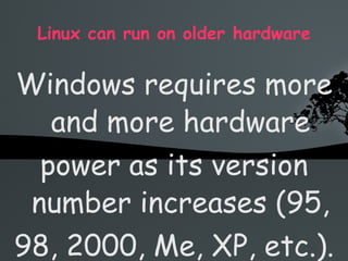 Linux can run on older hardware Windows requires more and more hardware power as its version number increases (95, 98, 2000, Me, XP, etc.). So if you want to keep running Windows, you need to constantly buy new hardware Linux runs perfectly well on older hardware, on which Windows XP would probably even refuse to install, or let you wait 20 seconds after each click 