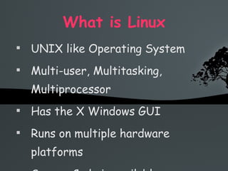 What is Linux UNIX like Operating System Multi-user, Multitasking, Multiprocessor Has the X Windows GUI Runs on multiple hardware platforms Source Code is available 