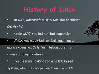 History of Linux In 80’s, Microsoft’s DOS was the dominant OS for PC Apple MAC was better, but expensive UNIX was much better, but much, much more expensive. Only for minicomputer for commercial applications People were looking for a UNIX based system, which is cheaper and can run on PC 