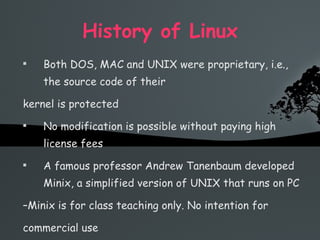 History of Linux Both DOS, MAC and UNIX were proprietary, i.e., the source code of their kernel is protected No modification is possible without paying high license fees A famous professor Andrew Tanenbaum developed Minix, a simplified version of UNIX that runs on PC – Minix is for class teaching only. No intention for commercial use 