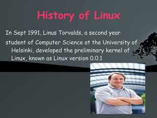 History of Linux In Sept 1991, Linus Torvalds, a second year  student of Computer Science at the University of Helsinki, developed the preliminary kernel of Linux, known as Linux version 0.0.1 