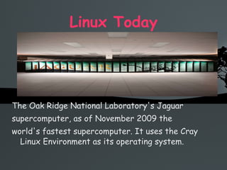 Linux Today The Oak Ridge National Laboratory's Jaguar  supercomputer, as of November 2009 the  world's fastest supercomputer. It uses the Cray Linux Environment as its operating system. 