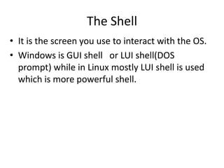 The Shell
• It is the screen you use to interact with the
OS.
• Windows is GUI shell or LUI shell(DOS
prompt) while in Linux mostly LUI shell is used
which is more powerful shell.
 