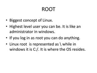 ROOT
• Biggest concept of Linux.
• Highest level user you can be. It is like an
administrator in windows.
• If you log in as root you can do anything.
• Linux root is represented as  while in
windows it is C:/. It is where the OS resides.
 