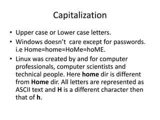 Capitalization
• Upper case or Lower case letters.
• Windows doesn’t care except for passwords. i.e
Home=home=HoMe=hoME.
• Linux was created by and for computer
professionals, computer scientists and technical
people. Here home dir is different from Home dir.
All letters are represented as ASCII text and H is a
different character then that of h.
 