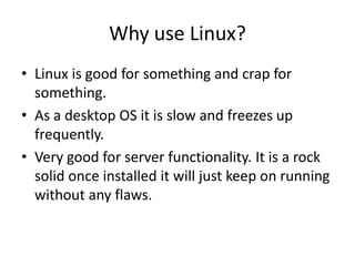 Why use Linux?
• Linux is good for something and crap for
something.
• As a desktop OS it is slow and freezes up
frequently.
• Very good for server functionality. It is a rock
solid once installed it will just keep on running
without any flaws.
 
