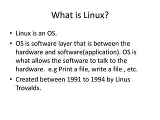 What is Linux?
• Linux is an OS.
• OS is software layer that is between the
hardware and software(application). OS is
what allows the software to talk to the
hardware. e.g Print a file, write a file , etc.
• Created between 1991 to 1994 by Linus
Trovalds.
 