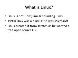 What is Linux?
• Linux is not Unix(Similar sounding …ux).
• 1990s Unix was a paid OS so was Microsoft
• Linux created it from scratch as he wanted a
free open source OS.
 