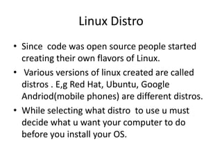 Linux Distro
• Since code was open source people started
creating their own flavors of Linux.
• Various versions of linux created are called
distros . E,g Red Hat, Ubuntu, Google
Andriod(mobile phones) are different distros.
• While selecting what distro to use u must
decide what u want your computer to do
before you install your OS.
 