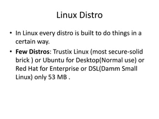 Linux Distro
• In Linux every distro is built to do things in a
certain way.
• Few Distros: Trustix Linux (most secure-solid
brick ) or Ubuntu for Desktop(Normal use) or
Red Hat for Enterprise or DSL(Damm Small
Linux) only 53 MB .
 