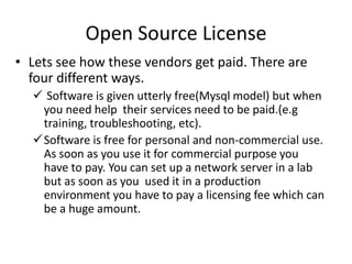 Open Source License
• Lets see how these vendors get paid. There are four
different ways.
 Software is given utterly free(Mysql model) but when
you need help their services need to be paid.(e.g
training, troubleshooting, etc).
Software is free for personal and non-commercial use.
As soon as you use it for commercial purpose you have
to pay. You can set up a network server in a lab but as
soon as you used it in a production environment you
have to pay a licensing fee which can be a huge amount.
 