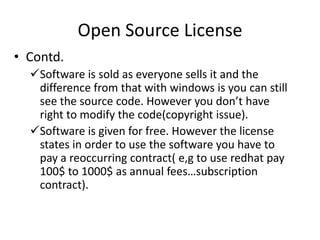 Open Source License
• Contd.
Software is sold as everyone sells it and the
difference from that with windows is you can still
see the source code. However you don’t have right
to modify the code(copyright issue).
Software is given for free. However the license
states in order to use the software you have to pay
a reoccurring contract( e,g to use redhat pay 100$
to 1000$ as annual fees…subscription contract).
 