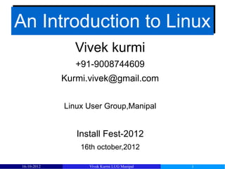 An Introduction to Linux
               Vivek kurmi
                +91-9008744609
             Kurmi.vivek@gmail.com


             Linux User Group,Manipal


                Install Fest-2012
                 16th october,2012

16-10-2012         Vivek Kurmi LUG Manipal   1
 
