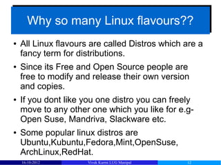 Why so many Linux flavours??
      Why so many Linux flavours??
●   All Linux flavours are called Distros which are a
    fancy term for distributions.
●   Since its Free and Open Source people are
    free to modify and release their own version
    and copies.
●   If you dont like you one distro you can freely
    move to any other one which you like for e.g-
    Open Suse, Mandriva, Slackware etc.
●   Some popular linux distros are
    Ubuntu,Kubuntu,Fedora,Mint,OpenSuse,
    ArchLinux,RedHat.
    16-10-2012        Vivek Kurmi LUG Manipal   12
 