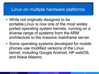 Linux on multiple hardware platforms
      Linux on multiple hardware platforms

●   While not originally designed to be
    portable,Linux is now one of the most widely
    ported operating system kernels, running on a
    diverse range of systems from the ARM
    architecture to the massive mainframe server.
●   Some operating systems developed for mobile
    phones use modified versions of the Linux
    kernel, including Google Android, HP webOS,
    and Nokia Maemo.


    16-10-2012      Vivek Kurmi LUG Manipal   15
 