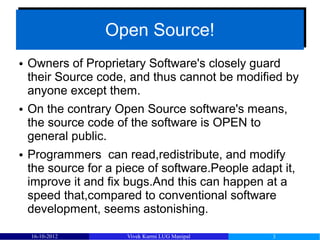 Open Source!
                  Open Source!
●   Owners of Proprietary Software's closely guard
    their Source code, and thus cannot be modified by
    anyone except them.
●   On the contrary Open Source software's means,
    the source code of the software is OPEN to
    general public.
●   Programmers can read,redistribute, and modify
    the source for a piece of software.People adapt it,
    improve it and fix bugs.And this can happen at a
    speed that,compared to conventional software
    development, seems astonishing.

    16-10-2012        Vivek Kurmi LUG Manipal     3
 