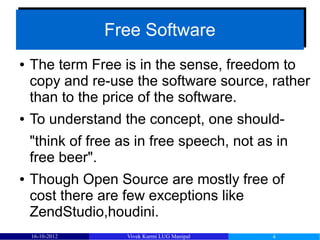 Free Software
                 Free Software
●   The term Free is in the sense, freedom to
    copy and re-use the software source, rather
    than to the price of the software.
●   To understand the concept, one should-
    "think of free as in free speech, not as in
    free beer".
●   Though Open Source are mostly free of
    cost there are few exceptions like
    ZendStudio,houdini.
    16-10-2012      Vivek Kurmi LUG Manipal   4
 