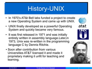 History-UNIX
                   History-UNIX
●   In 1970’s AT&t Bell labs funded a project to create
    a new Operating System and came up with UNIX.
●   UNIX finally developed as a powerful Operating
    System and quickly became very famous.
●   It was first released in 1971 and was initially
    entirely written in assembly language.Later,in
    1973, Unix was re-written in the programming
    language C by Dennis Ritchie.
●   Soon after contribution from various
    Universities AT&T licensed it and made it
    proprietary making it unfit for teaching and
    learning.

    16-10-2012            Vivek Kurmi LUG Manipal         6
 
