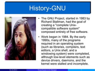 History-GNU
             History-GNU
               ●   The GNU Project, started in 1983 by
                   Richard Stallman, had the goal of
                   creating a "complete Unix-
                   compatible software system"
                   composed entirely of free software.
               ●   Work began in 1984. By the early
                   1990s, many of the programs
                   required in an operating system
                   (such as libraries, compilers, text
                   editors, a Unix shell, and a
                   windowing system) were completed,
                   although low-level elements such as
                   device drivers, daemons, and the
                   kernel were stalled and incomplete.
16-10-2012     Vivek Kurmi LUG Manipal         7
 