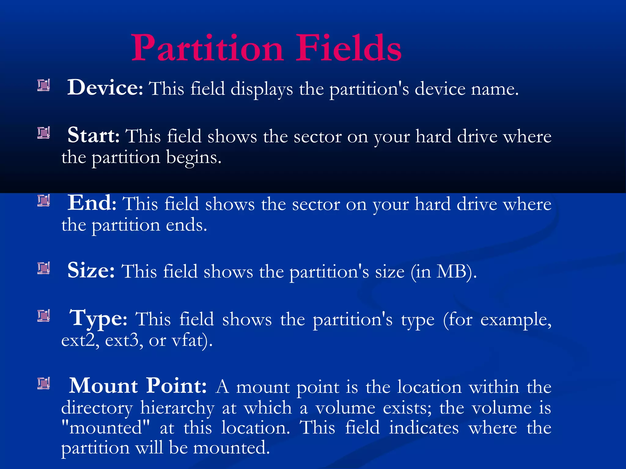 Partition Fields
Device: This field displays the partition's device name.
Start: This field shows the sector on your hard drive where
the partition begins.

End: This field shows the sector on your hard drive where
the partition ends.

Size: This field shows the partition's size (in MB).
 Type: This field shows the partition's type (for example,
ext2, ext3, or vfat).

 Mount Point: A mount point is the location within the
directory hierarchy at which a volume exists; the volume is
"mounted" at this location. This field indicates where the
partition will be mounted.
 