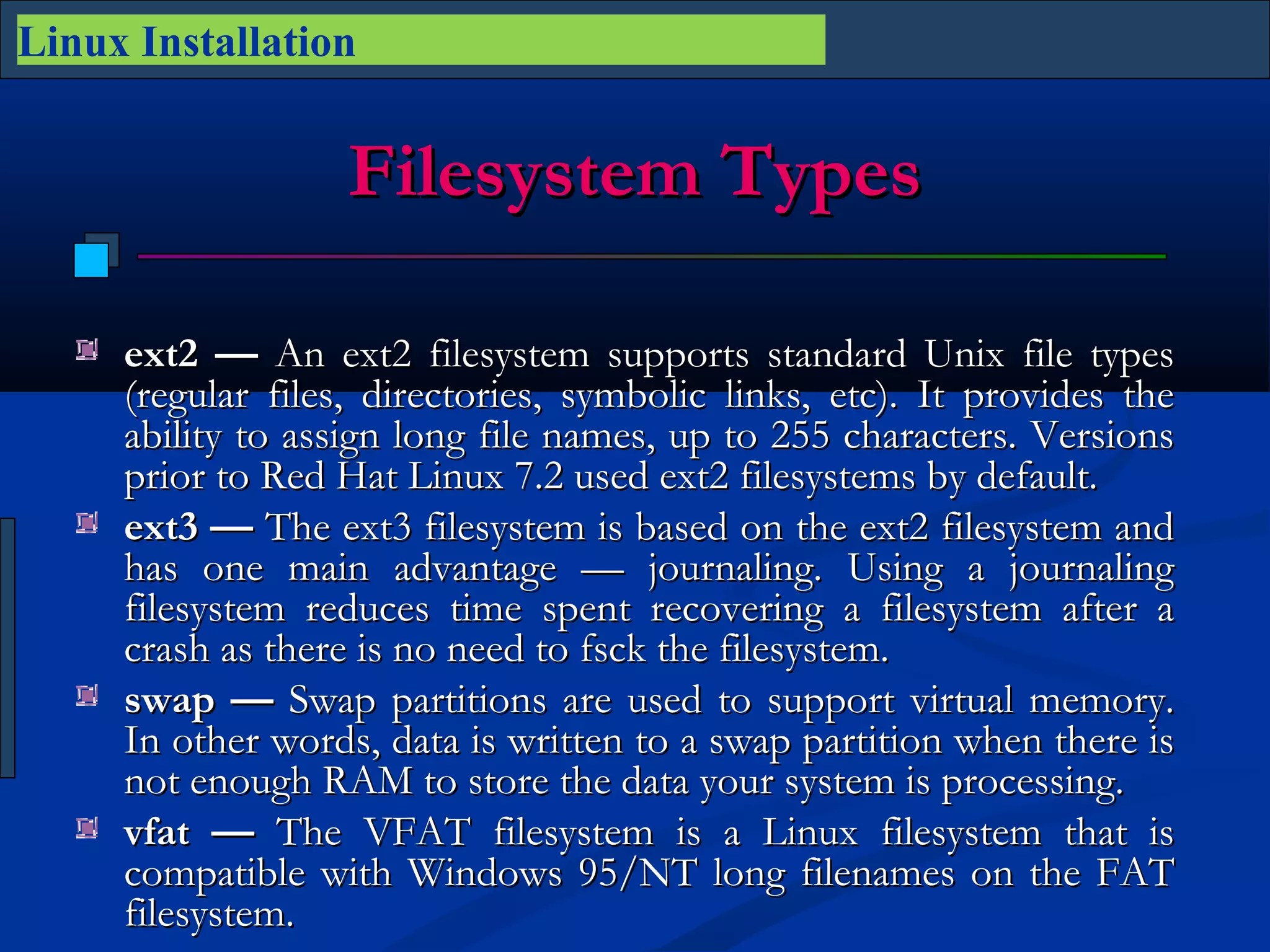 Linux Installation


                   Filesystem Types

     ext2 — An ext2 filesystem supports standard Unix file types
     (regular files, directories, symbolic links, etc). It provides the
     ability to assign long file names, up to 255 characters. Versions
     prior to Red Hat Linux 7.2 used ext2 filesystems by default.
     ext3 — The ext3 filesystem is based on the ext2 filesystem and
     has one main advantage — journaling. Using a journaling
     filesystem reduces time spent recovering a filesystem after a
     crash as there is no need to fsck the filesystem.
     swap — Swap partitions are used to support virtual memory.
     In other words, data is written to a swap partition when there is
     not enough RAM to store the data your system is processing.
     vfat — The VFAT filesystem is a Linux filesystem that is
     compatible with Windows 95/NT long filenames on the FAT
     filesystem.
 