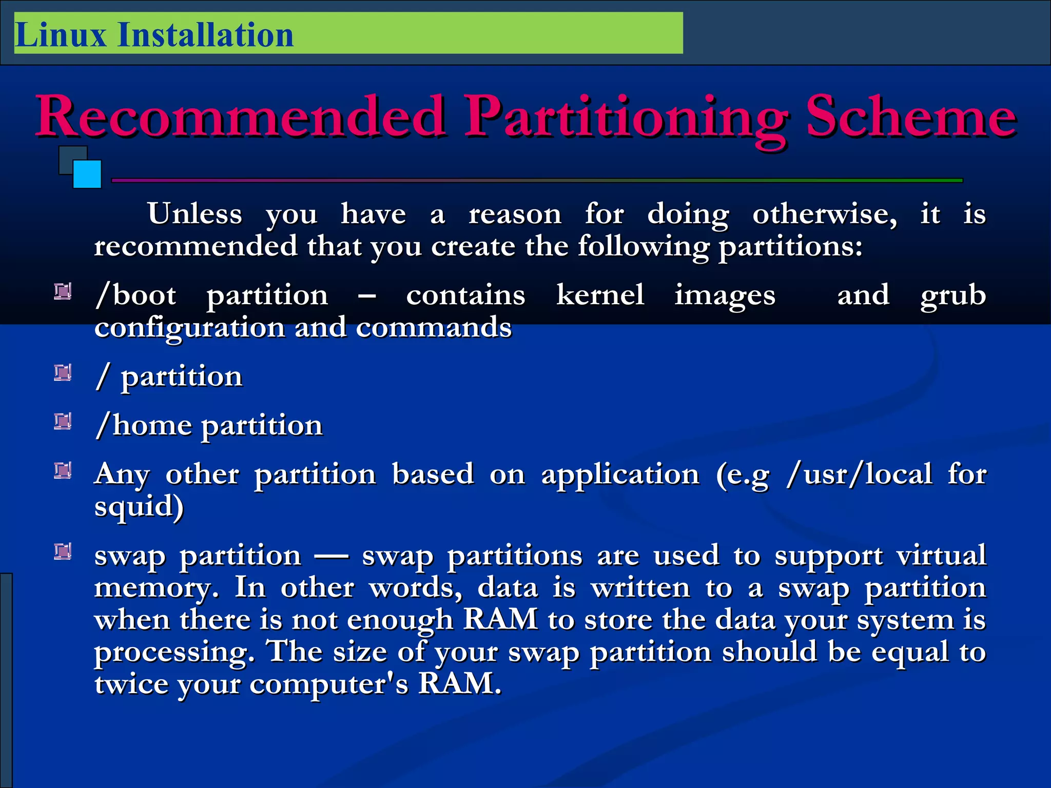 Linux Installation

 Recommended Partitioning Scheme
         Unless you have a reason for doing otherwise, it is
     recommended that you create the following partitions:
     /boot partition – contains kernel images            and grub
     configuration and commands
     / partition
     /home partition 
     Any other partition based on application (e.g /usr/local for
     squid)
     swap partition — swap partitions are used to support virtual
     memory. In other words, data is written to a swap partition
     when there is not enough RAM to store the data your system is
     processing. The size of your swap partition should be equal to
     twice your computer's RAM.
 