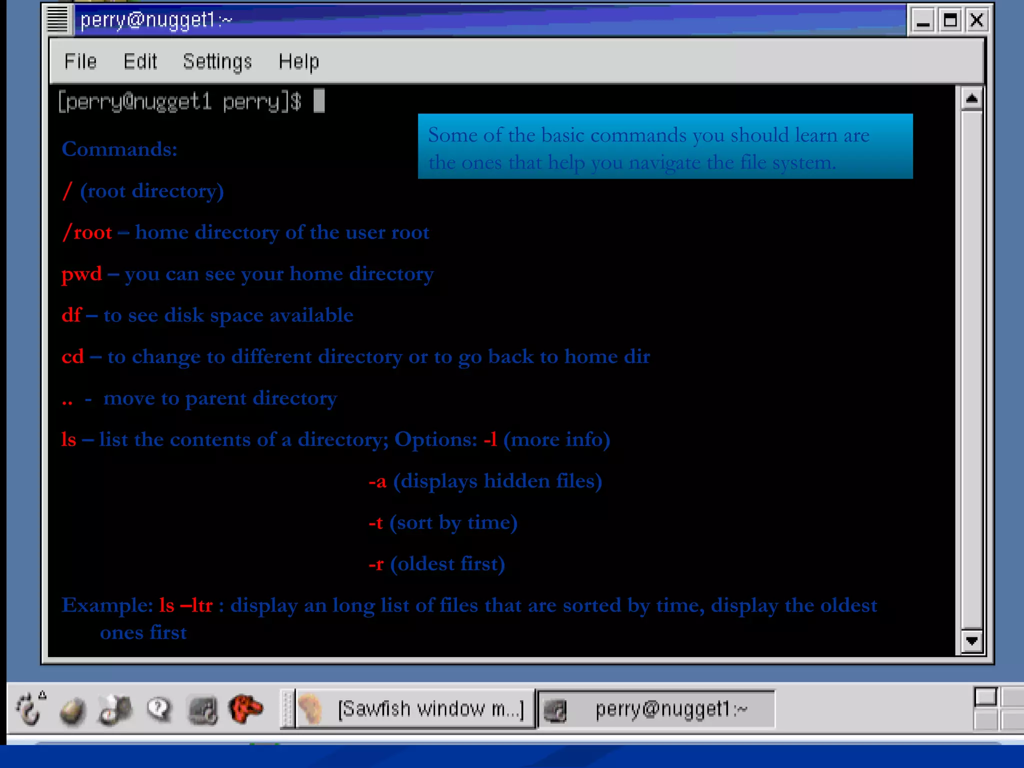 Some of the basic commands you should learn are
Commands:
                                          the ones that help you navigate the file system.
/ (root directory)
/root – home directory of the user root
pwd – you can see your home directory
df – to see disk space available
cd – to change to different directory or to go back to home dir
.. - move to parent directory
ls – list the contents of a directory; Options: -l (more info)
                                   -a (displays hidden files)
                                   -t (sort by time)
                                   -r (oldest first)
Example: ls –ltr : display an long list of files that are sorted by time, display the oldest
   ones first
 