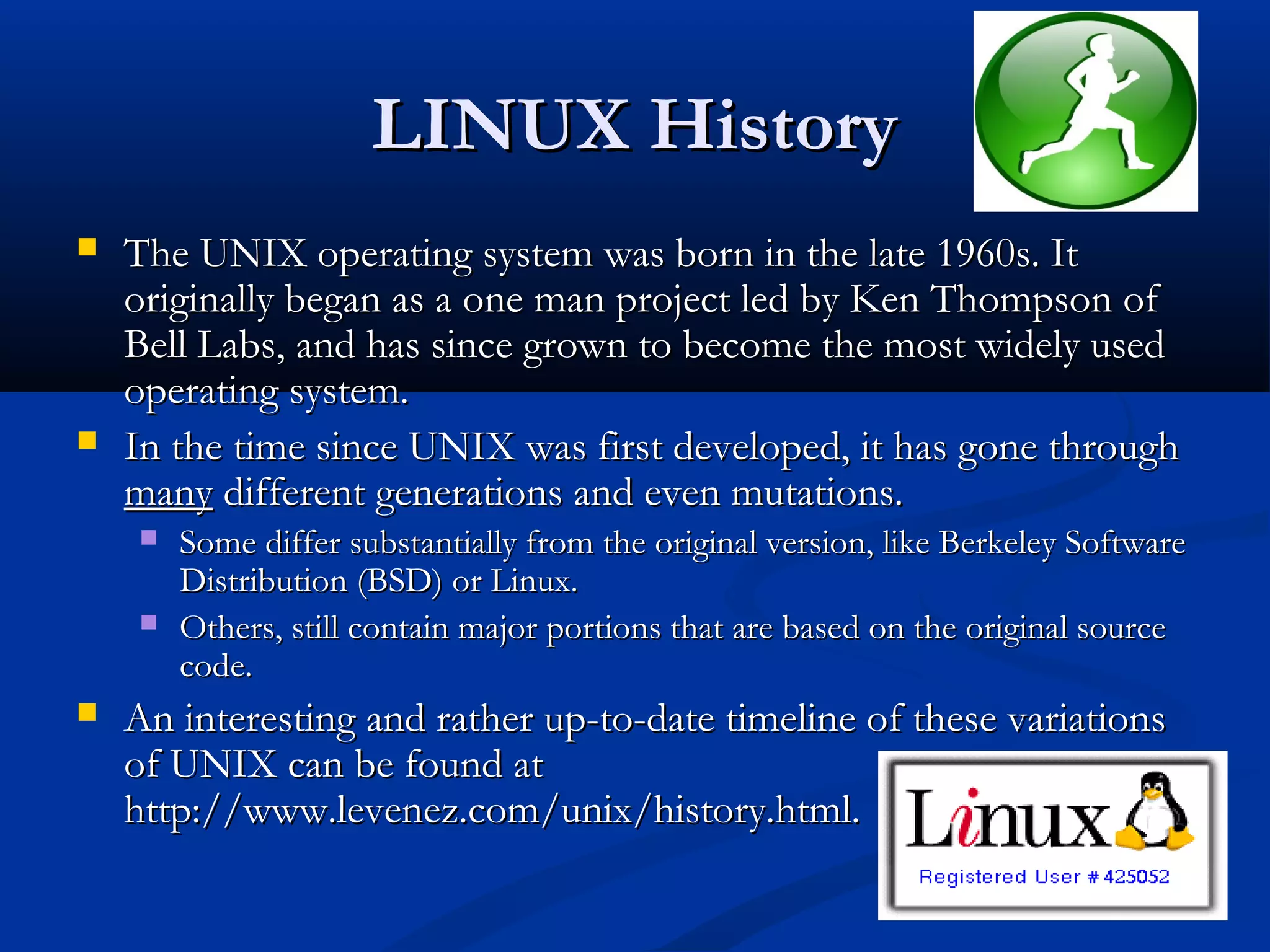 LINUX History
   The UNIX operating system was born in the late 1960s. It
    originally began as a one man project led by Ken Thompson of
    Bell Labs, and has since grown to become the most widely used
    operating system.
   In the time since UNIX was first developed, it has gone through
    many different generations and even mutations.
       Some differ substantially from the original version, like Berkeley Software
        Distribution (BSD) or Linux.
       Others, still contain major portions that are based on the original source
        code.
   An interesting and rather up-to-date timeline of these variations
    of UNIX can be found at
    http://www.levenez.com/unix/history.html.
 