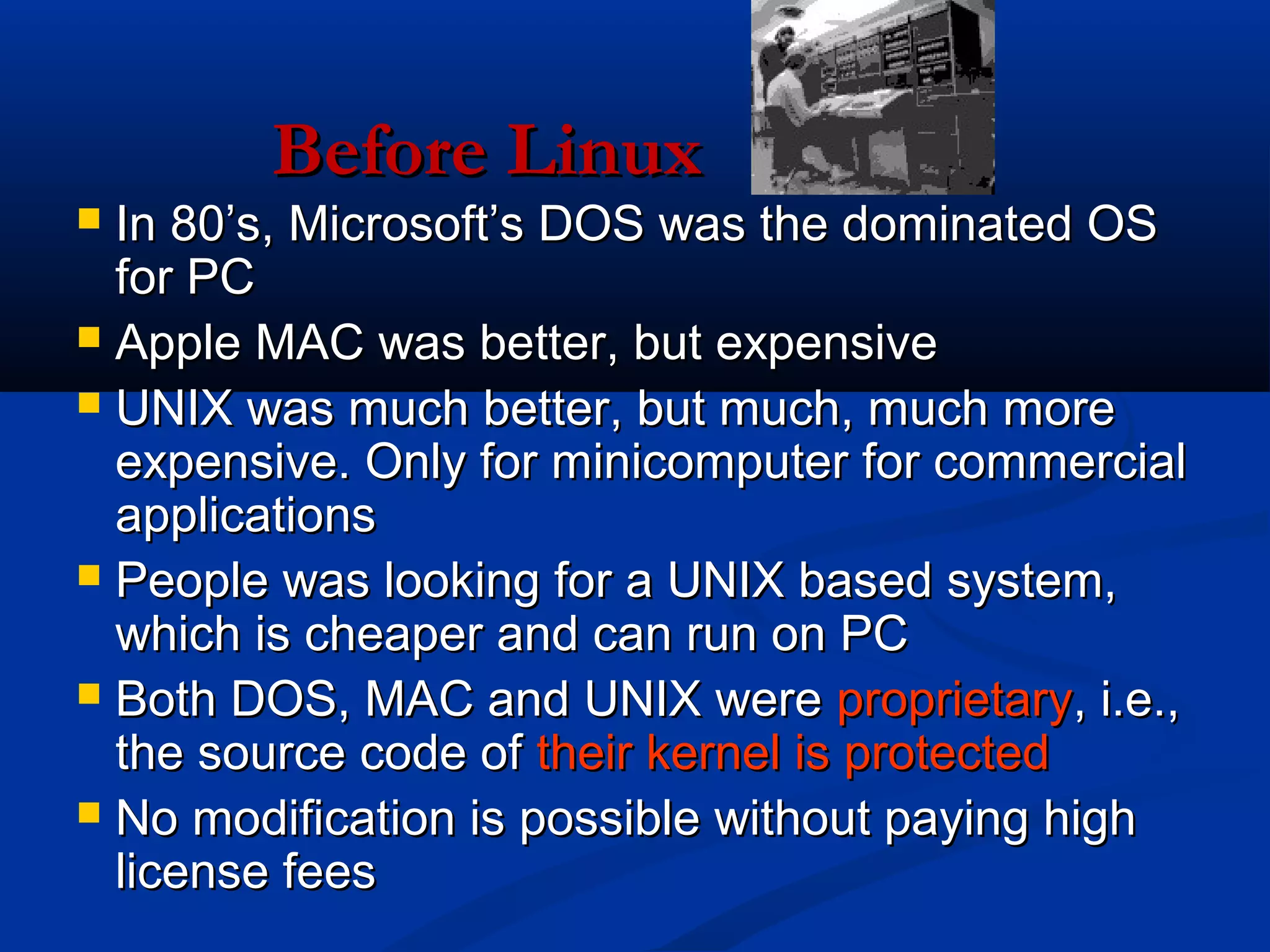 Before Linux
 In 80’s, Microsoft’s DOS was the dominated OS
  for PC
 Apple MAC was better, but expensive
 UNIX was much better, but much, much more
  expensive. Only for minicomputer for commercial
  applications
 People was looking for a UNIX based system,
  which is cheaper and can run on PC
 Both DOS, MAC and UNIX were proprietary, i.e.,
  the source code of their kernel is protected
 No modification is possible without paying high
  license fees
 