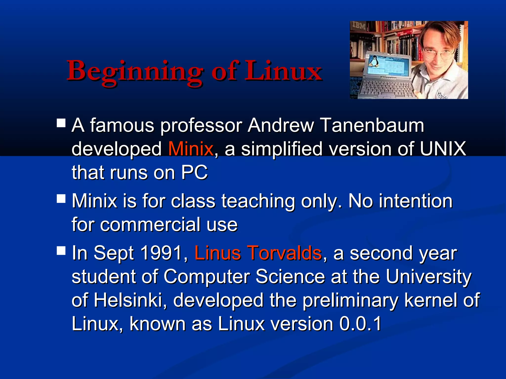 Beginning of Linux
 A famous professor Andrew Tanenbaum
  developed Minix, a simplified version of UNIX
  that runs on PC
 Minix is for class teaching only. No intention
  for commercial use
 In Sept 1991, Linus Torvalds, a second year
  student of Computer Science at the University
  of Helsinki, developed the preliminary kernel of
  Linux, known as Linux version 0.0.1
 