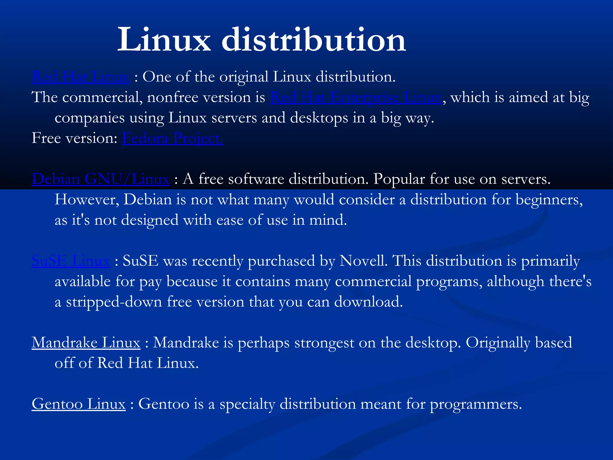 Linux distribution
Red Hat Linux : One of the original Linux distribution.
The commercial, nonfree version is Red Hat Enterprise Linux, which is aimed at big
   companies using Linux servers and desktops in a big way.
Free version: Fedora Project.

Debian GNU/Linux : A free software distribution. Popular for use on servers.
  However, Debian is not what many would consider a distribution for beginners,
  as it's not designed with ease of use in mind.

SuSE Linux : SuSE was recently purchased by Novell. This distribution is primarily
   available for pay because it contains many commercial programs, although there's
   a stripped-down free version that you can download.

Mandrake Linux : Mandrake is perhaps strongest on the desktop. Originally based
  off of Red Hat Linux.

Gentoo Linux : Gentoo is a specialty distribution meant for programmers.
 
