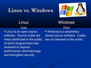 Linux vs. Windows

           Linux                           Windows
               Cost                             Cost
 Linux is an open source          Windows is a proprietary

software. Source codes are        closed source software. Codes
freely distributed to the public, are not released to the public.
of which programmers had
reviewed to improve
performance, eliminate bugs
and strengthen security.
 