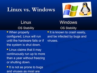 Linux vs. Windows

           Linux                          Windows
         OS Stability                       OS Stability
 When properly                   It is known to crash easily,

configured, Linux will run       and be infected by bugs and
until the hardware fails or if   viruses.
the system is shut down.
 Linux claims that it may
continuously run up to more
than a year without freezing
or shutting down.
It is not as prone to bugs
and viruses as most are
 