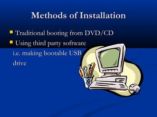 Methods of Installation
  Traditional booting from DVD/CD
 Using third party software

 i.e. making bootable USB
 drive
 