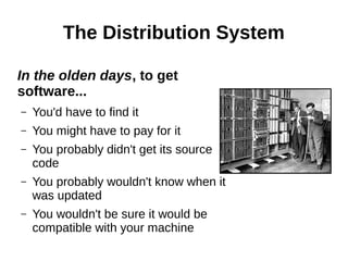 The Distribution System
In the olden days, to get
software...
– You'd have to find it
– You might have to pay for it
– You probably didn't get its source
code
– You probably wouldn't know when it
was updated
– You wouldn't be sure it would be
compatible with your machine
 